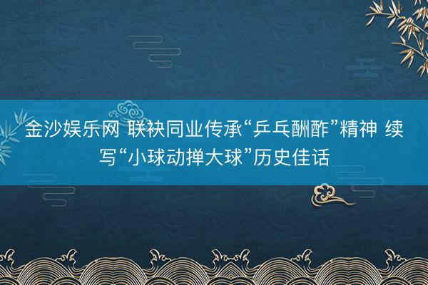 金沙娱乐网 联袂同业传承“乒乓酬酢”精神 续写“小球动掸大球”历史佳话