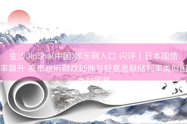 金沙JinSha(中国)娱乐网入口 闪评｜日本国债利率飙升 高市政府财政延伸与好意思联储利率类似困局