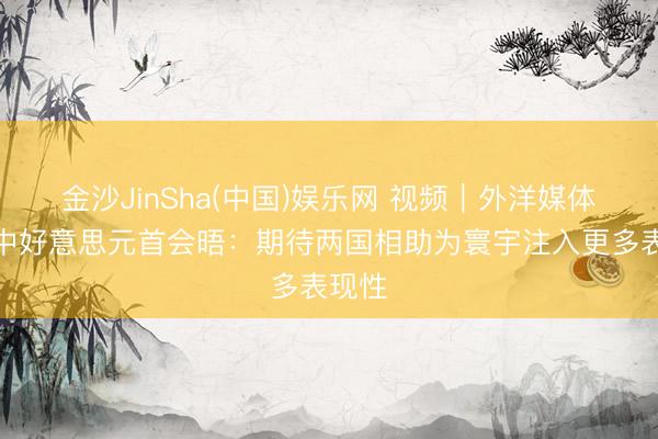 金沙JinSha(中国)娱乐网 视频|外洋媒体聚焦中好意思元首会晤:期待两国相助为寰宇注入更多表现性
