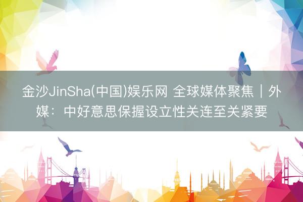 金沙JinSha(中国)娱乐网 全球媒体聚焦｜外媒：中好意思保握设立性关连至关紧要