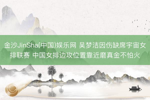 金沙JinSha(中国)娱乐网 吴梦洁因伤缺席宇宙女排联赛 中国女排边攻位置靠近磨真金不怕火