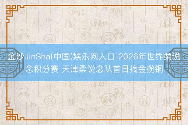 金沙JinSha(中国)娱乐网入口 2026年世界柔说念积分赛 天津柔说念队首日摘金揽铜