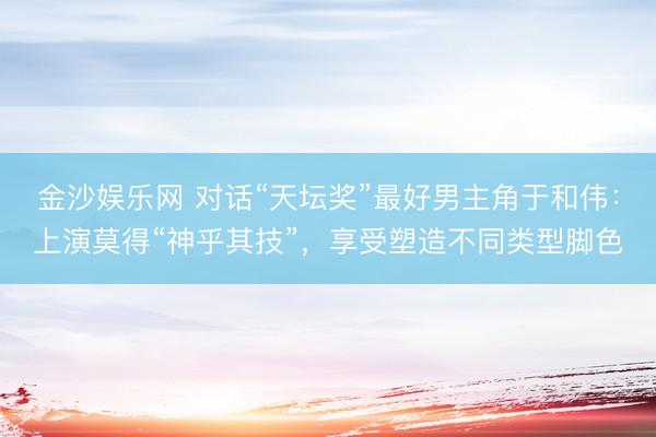 金沙娱乐网 对话“天坛奖”最好男主角于和伟：上演莫得“神乎其技”，享受塑造不同类型脚色