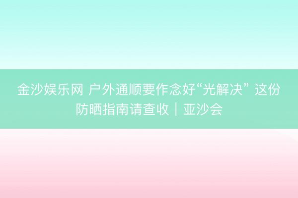 金沙娱乐网 户外通顺要作念好“光解决” 这份防晒指南请查收｜亚沙会