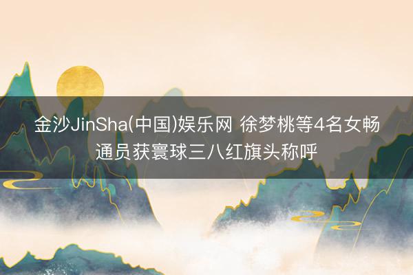 金沙JinSha(中国)娱乐网 徐梦桃等4名女畅通员获寰球三八红旗头称呼