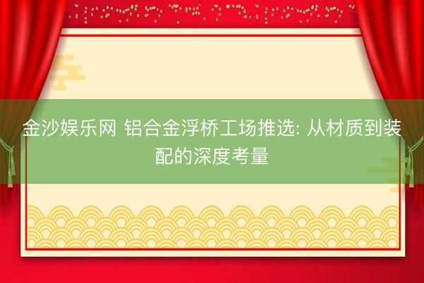 金沙娱乐网 铝合金浮桥工场推选: 从材质到装配的深度考量