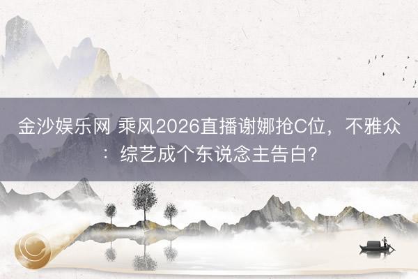 金沙娱乐网 乘风2026直播谢娜抢C位，不雅众：综艺成个东说念主告白？