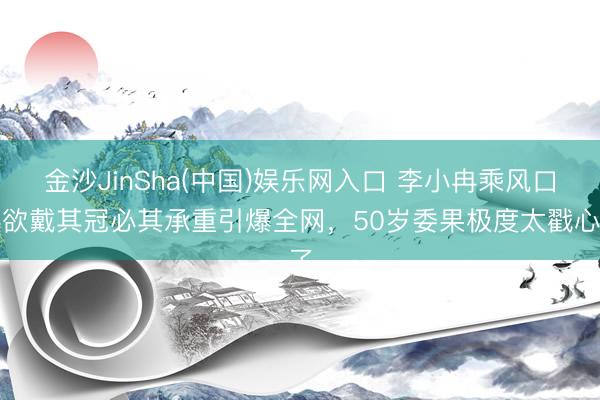 金沙JinSha(中国)娱乐网入口 李小冉乘风口误欲戴其冠必其承重引爆全网，50岁委果极度太戳心了