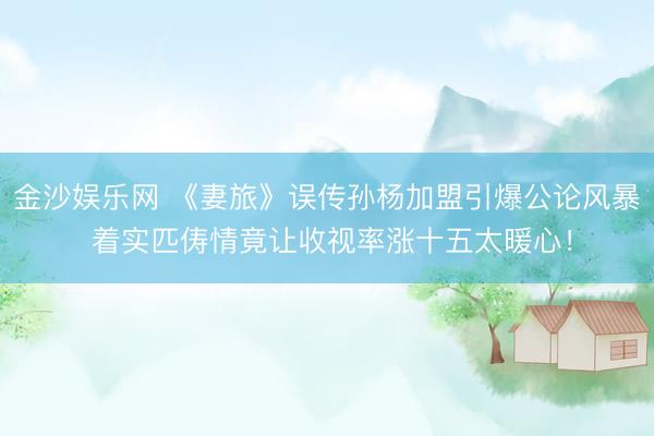 金沙娱乐网 《妻旅》误传孙杨加盟引爆公论风暴 着实匹俦情竟让收视率涨十五太暖心！