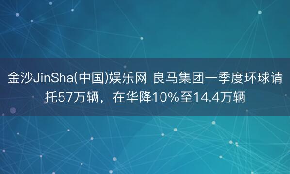 金沙JinSha(中国)娱乐网 良马集团一季度环球请托57万辆，在华降10%至14.4万辆