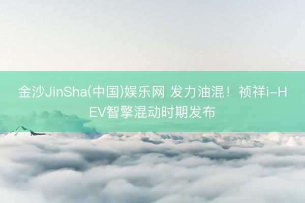 金沙JinSha(中国)娱乐网 发力油混！祯祥i-HEV智擎混动时期发布