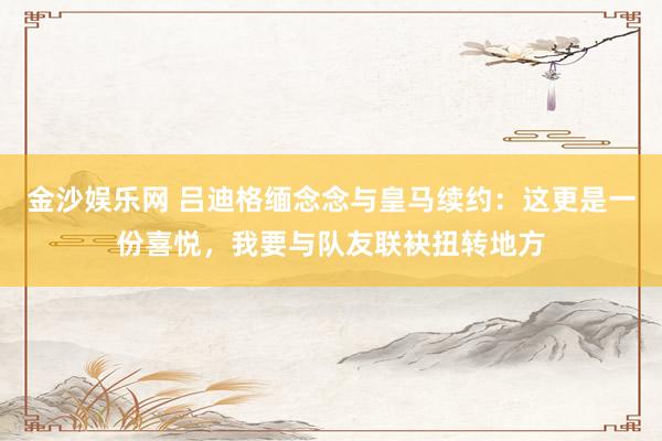 金沙娱乐网 吕迪格缅念念与皇马续约：这更是一份喜悦，我要与队友联袂扭转地方