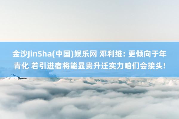 金沙JinSha(中国)娱乐网 邓利维: 更倾向于年青化 若引进宿将能显贵升迁实力咱们会接头!