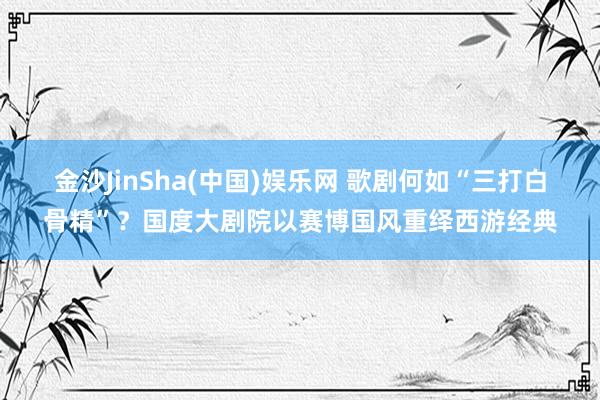 金沙JinSha(中国)娱乐网 歌剧何如“三打白骨精”？国度大剧院以赛博国风重绎西游经典