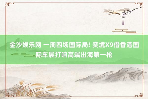 金沙娱乐网 一周四场国际局! 奕境X9借香港国际车展打响高端出海第一枪