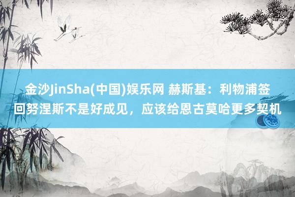 金沙JinSha(中国)娱乐网 赫斯基：利物浦签回努涅斯不是好成见，应该给恩古莫哈更多契机