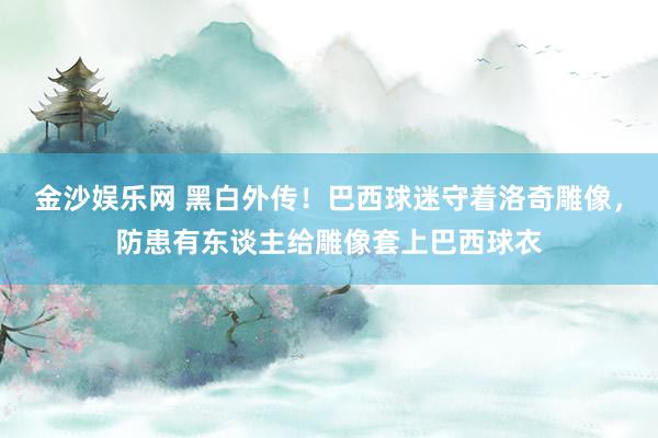 金沙娱乐网 黑白外传!巴西球迷守着洛奇雕像,防患有东谈主给雕像套上巴西球衣