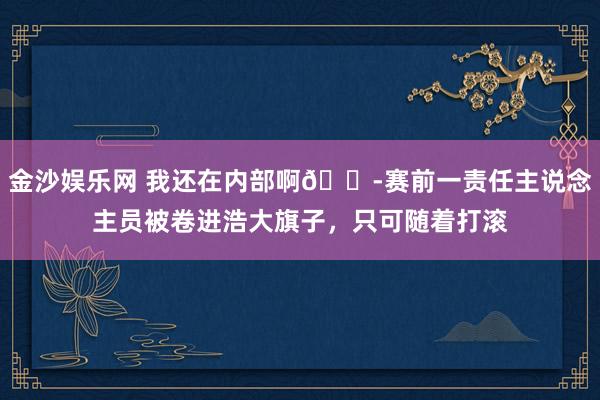 金沙娱乐网 我还在内部啊😭赛前一责任主说念主员被卷进浩大旗子,只可随着打滚